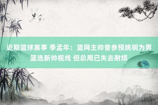 近期篮球赛事 季孟年：篮网主帅曾参预姚明为男篮选新帅视线 但总局已失去耐烦