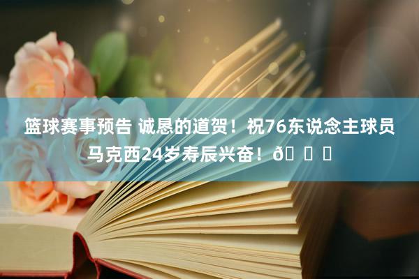 篮球赛事预告 诚恳的道贺！祝76东说念主球员马克西24岁寿辰兴奋！🎂