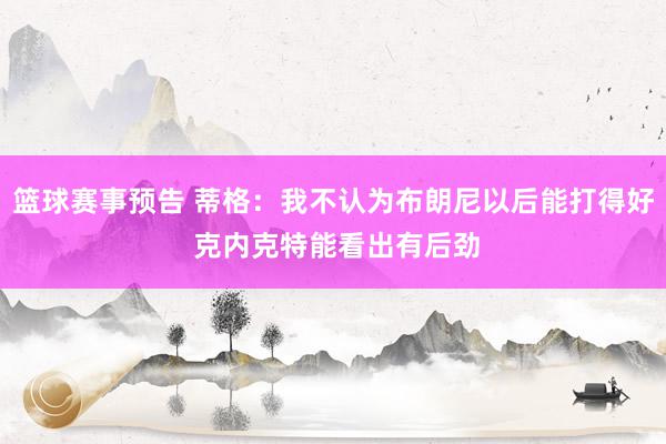 篮球赛事预告 蒂格：我不认为布朗尼以后能打得好 克内克特能看出有后劲