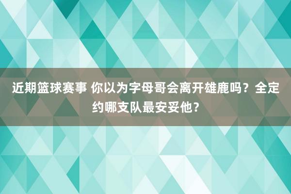 近期篮球赛事 你以为字母哥会离开雄鹿吗？全定约哪支队最安妥他？