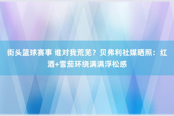 街头篮球赛事 谁对我荒芜？贝弗利社媒晒照：红酒+雪茄环绕满满浮松感