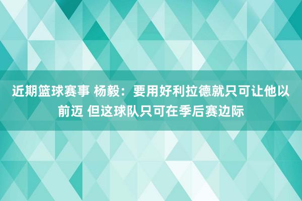 近期篮球赛事 杨毅：要用好利拉德就只可让他以前迈 但这球队只可在季后赛边际