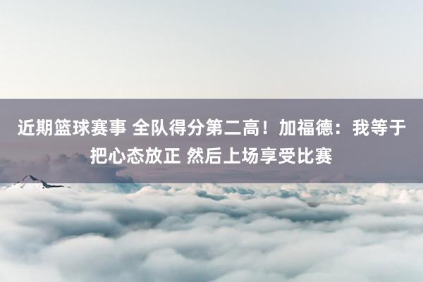 近期篮球赛事 全队得分第二高！加福德：我等于把心态放正 然后上场享受比赛