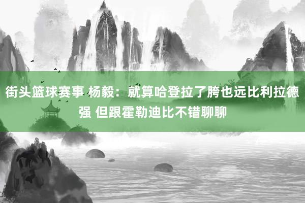 街头篮球赛事 杨毅：就算哈登拉了胯也远比利拉德强 但跟霍勒迪比不错聊聊