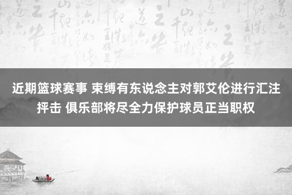 近期篮球赛事 束缚有东说念主对郭艾伦进行汇注抨击 俱乐部将尽全力保护球员正当职权