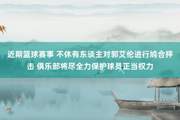 近期篮球赛事 不休有东谈主对郭艾伦进行鸠合抨击 俱乐部将尽全力保护球员正当权力