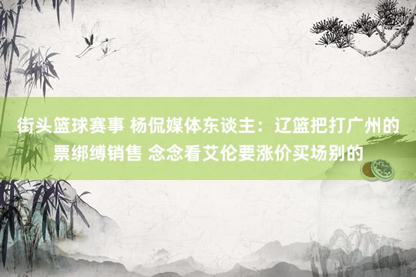 街头篮球赛事 杨侃媒体东谈主：辽篮把打广州的票绑缚销售 念念看艾伦要涨价买场别的