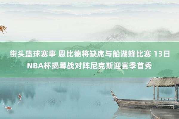 街头篮球赛事 恩比德将缺席与船湖蜂比赛 13日NBA杯揭幕战对阵尼克斯迎赛季首秀