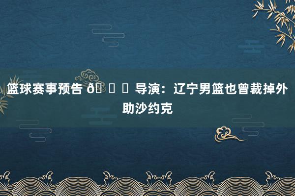 篮球赛事预告 👀导演：辽宁男篮也曾裁掉外助沙约克