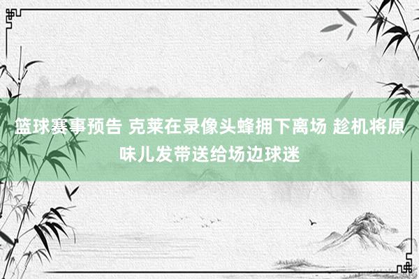 篮球赛事预告 克莱在录像头蜂拥下离场 趁机将原味儿发带送给场边球迷