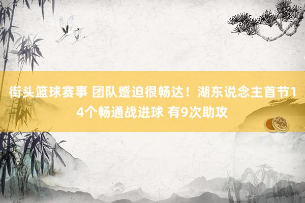 街头篮球赛事 团队蹙迫很畅达！湖东说念主首节14个畅通战进球 有9次助攻