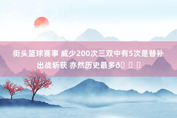 街头篮球赛事 威少200次三双中有5次是替补出战斩获 亦然历史最多😈