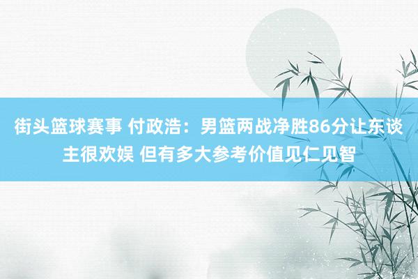 街头篮球赛事 付政浩：男篮两战净胜86分让东谈主很欢娱 但有多大参考价值见仁见智