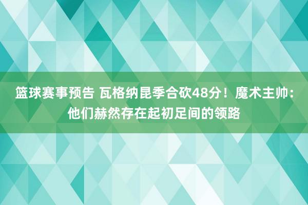 篮球赛事预告 瓦格纳昆季合砍48分！魔术主帅：他们赫然存在起初足间的领路