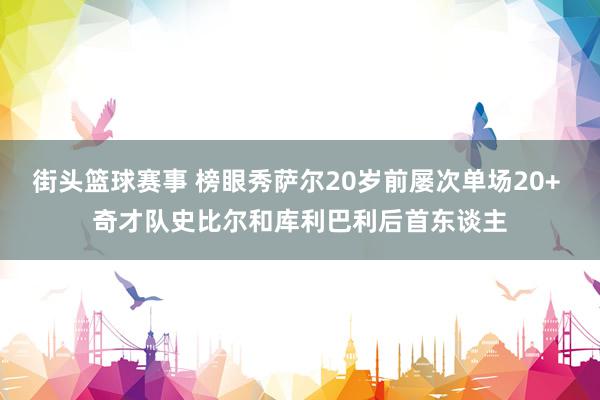 街头篮球赛事 榜眼秀萨尔20岁前屡次单场20+ 奇才队史比尔和库利巴利后首东谈主