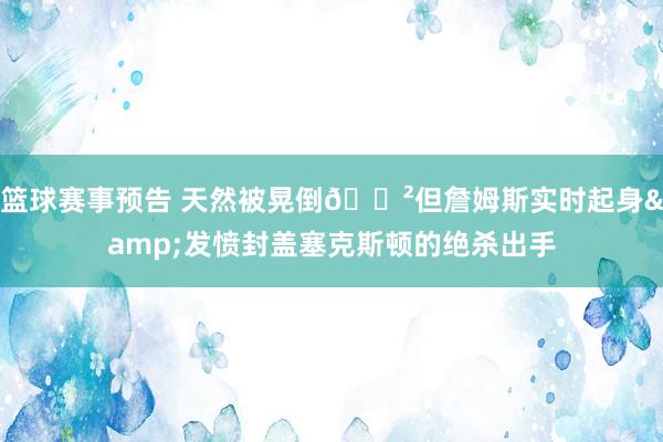 篮球赛事预告 天然被晃倒😲但詹姆斯实时起身&发愤封盖塞克斯顿的绝杀出手