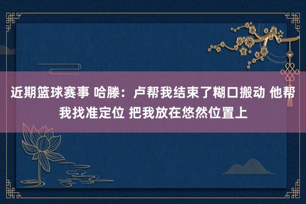 近期篮球赛事 哈滕：卢帮我结束了糊口搬动 他帮我找准定位 把我放在悠然位置上