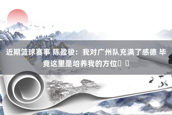 近期篮球赛事 陈盈骏：我对广州队充满了感德 毕竟这里是培养我的方位❤️