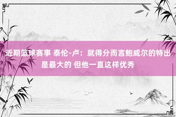 近期篮球赛事 泰伦-卢：就得分而言鲍威尔的特出是最大的 但他一直这样优秀