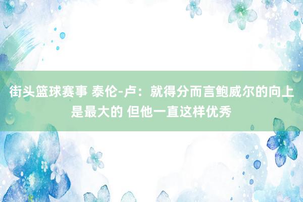 街头篮球赛事 泰伦-卢：就得分而言鲍威尔的向上是最大的 但他一直这样优秀