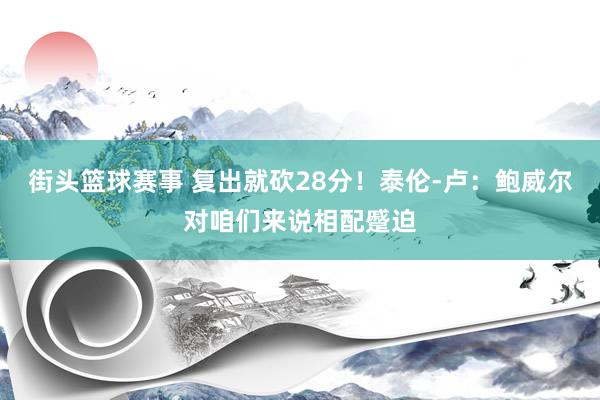 街头篮球赛事 复出就砍28分！泰伦-卢：鲍威尔对咱们来说相配蹙迫