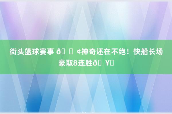 街头篮球赛事 🚢神奇还在不绝！快船长场豪取8连胜🥏