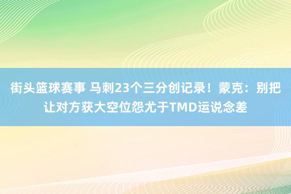 街头篮球赛事 马刺23个三分创记录！蒙克：别把让对方获大空位怨尤于TMD运说念差