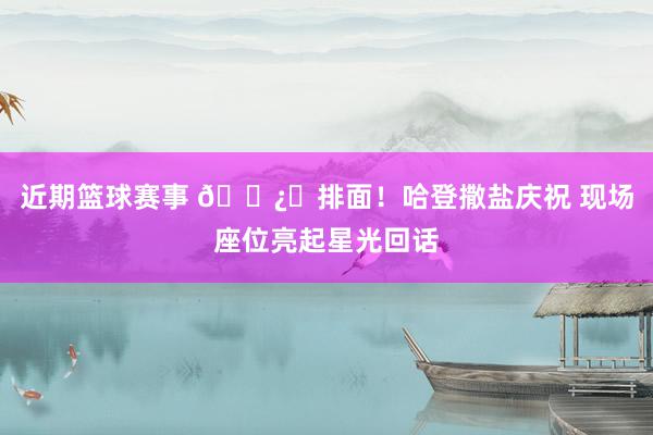 近期篮球赛事 🐿️排面！哈登撒盐庆祝 现场座位亮起星光回话