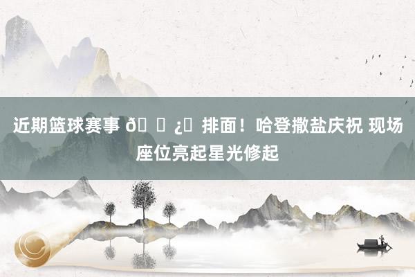 近期篮球赛事 🐿️排面！哈登撒盐庆祝 现场座位亮起星光修起