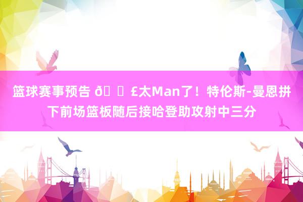 篮球赛事预告 💣太Man了！特伦斯-曼恩拼下前场篮板随后接哈登助攻射中三分