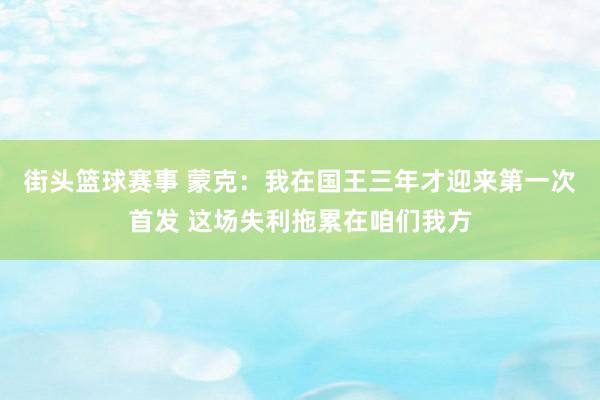 街头篮球赛事 蒙克：我在国王三年才迎来第一次首发 这场失利拖累在咱们我方