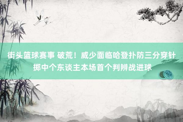 街头篮球赛事 破荒！威少面临哈登扑防三分穿针 掷中个东谈主本场首个判辨战进球