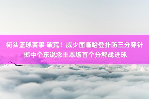 街头篮球赛事 破荒！威少面临哈登扑防三分穿针 掷中个东说念主本场首个分解战进球