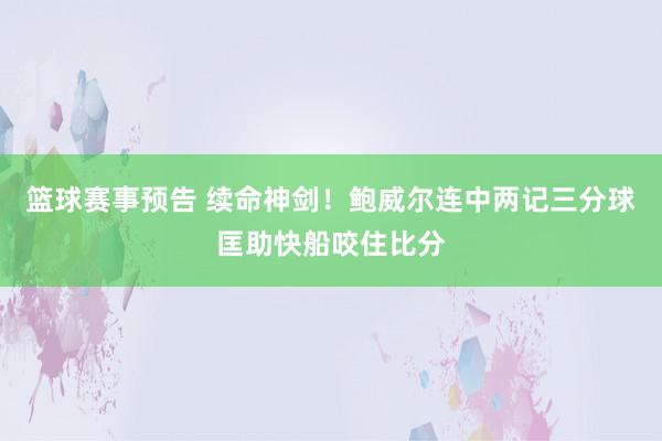 篮球赛事预告 续命神剑！鲍威尔连中两记三分球匡助快船咬住比分