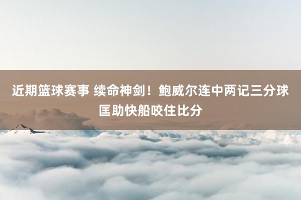 近期篮球赛事 续命神剑！鲍威尔连中两记三分球匡助快船咬住比分