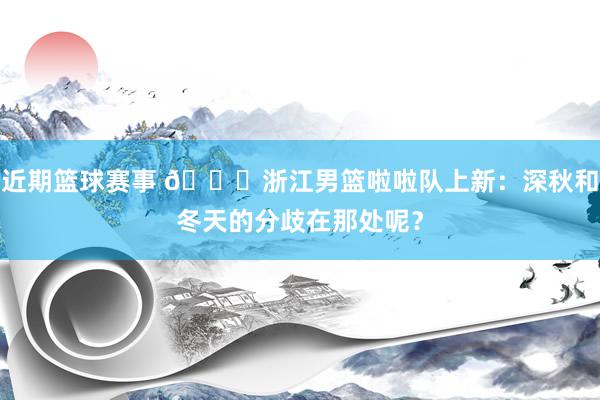 近期篮球赛事 😍浙江男篮啦啦队上新：深秋和冬天的分歧在那处呢？