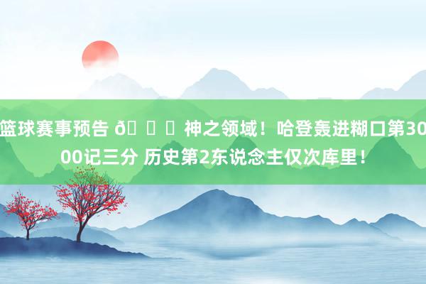 篮球赛事预告 😀神之领域！哈登轰进糊口第3000记三分 历史第2东说念主仅次库里！