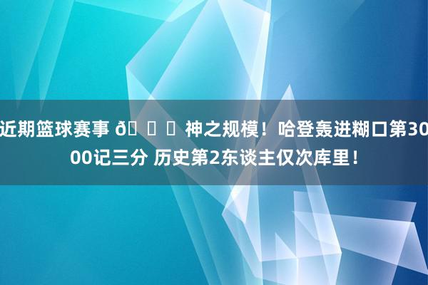 近期篮球赛事 😀神之规模！哈登轰进糊口第3000记三分 历史第2东谈主仅次库里！