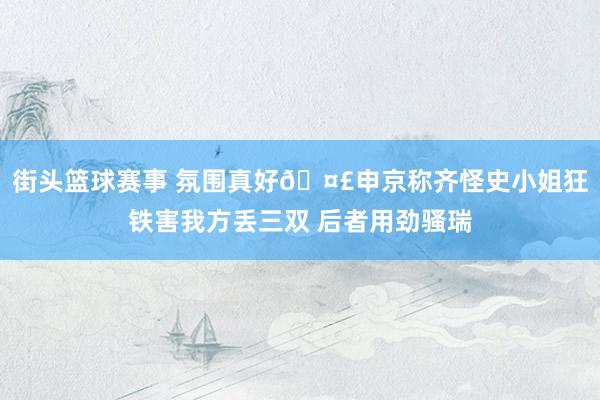 街头篮球赛事 氛围真好🤣申京称齐怪史小姐狂铁害我方丢三双 后者用劲骚瑞