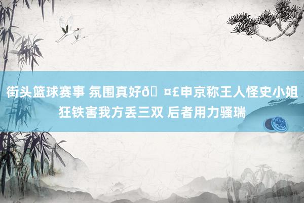 街头篮球赛事 氛围真好🤣申京称王人怪史小姐狂铁害我方丢三双 后者用力骚瑞