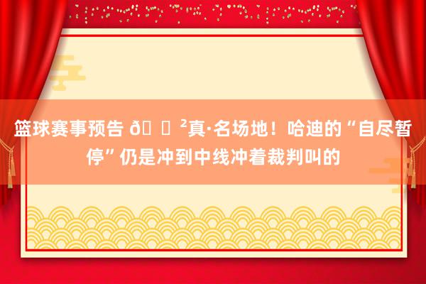 篮球赛事预告 😲真·名场地！哈迪的“自尽暂停”仍是冲到中线冲着裁判叫的