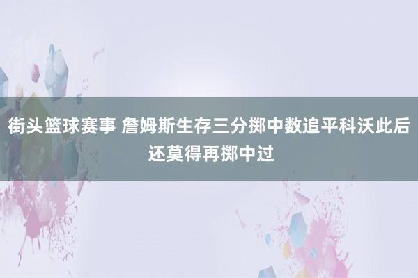 街头篮球赛事 詹姆斯生存三分掷中数追平科沃此后 还莫得再掷中过