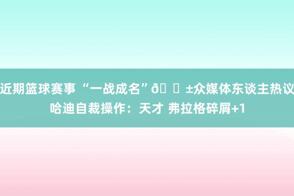 近期篮球赛事 “一战成名”😱众媒体东谈主热议哈迪自裁操作：天才 弗拉格碎屑+1