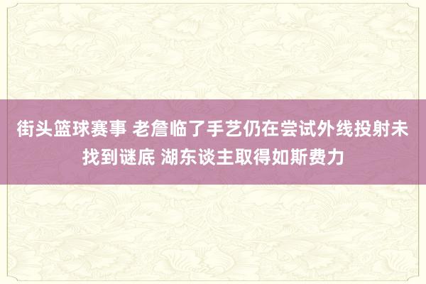 街头篮球赛事 老詹临了手艺仍在尝试外线投射未找到谜底 湖东谈主取得如斯费力