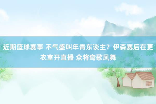 近期篮球赛事 不气盛叫年青东谈主？伊森赛后在更衣室开直播 众将鸾歌凤舞