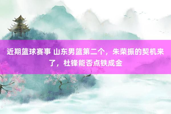 近期篮球赛事 山东男篮第二个，朱荣振的契机来了，杜锋能否点铁成金