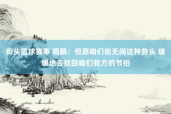 街头篮球赛事 周鹏：但愿咱们能无间这种势头 缓缓地去找回咱们我方的节拍