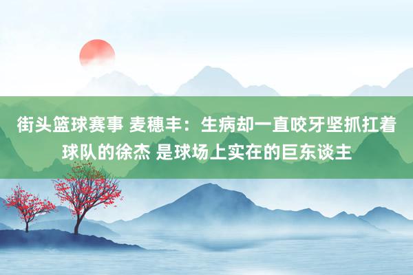 街头篮球赛事 麦穗丰：生病却一直咬牙坚抓扛着球队的徐杰 是球场上实在的巨东谈主