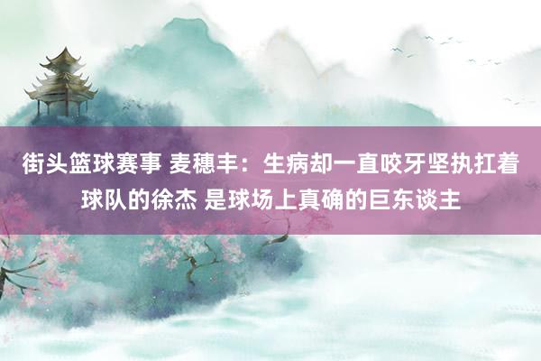 街头篮球赛事 麦穗丰：生病却一直咬牙坚执扛着球队的徐杰 是球场上真确的巨东谈主