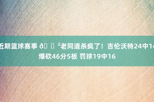 近期篮球赛事 😲老同道杀疯了！吉伦沃特24中14爆砍46分5板 罚球19中16